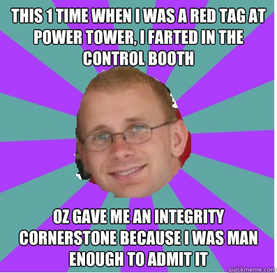 this 1 time when i was a red tag at power tower, i farted in the control booth oz gave me an integrity  cornerstone because i was man enough to admit it  happy manager