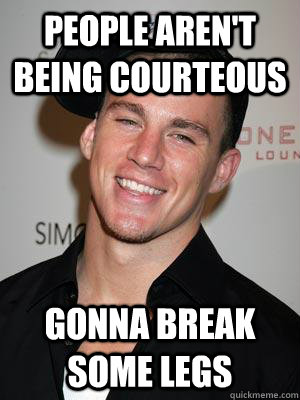 people aren't being courteous gonna break some legs  Scumbag Channing Tatum