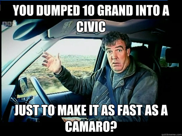 You dumped 10 grand into a civic just to make it as fast as a camaro?  