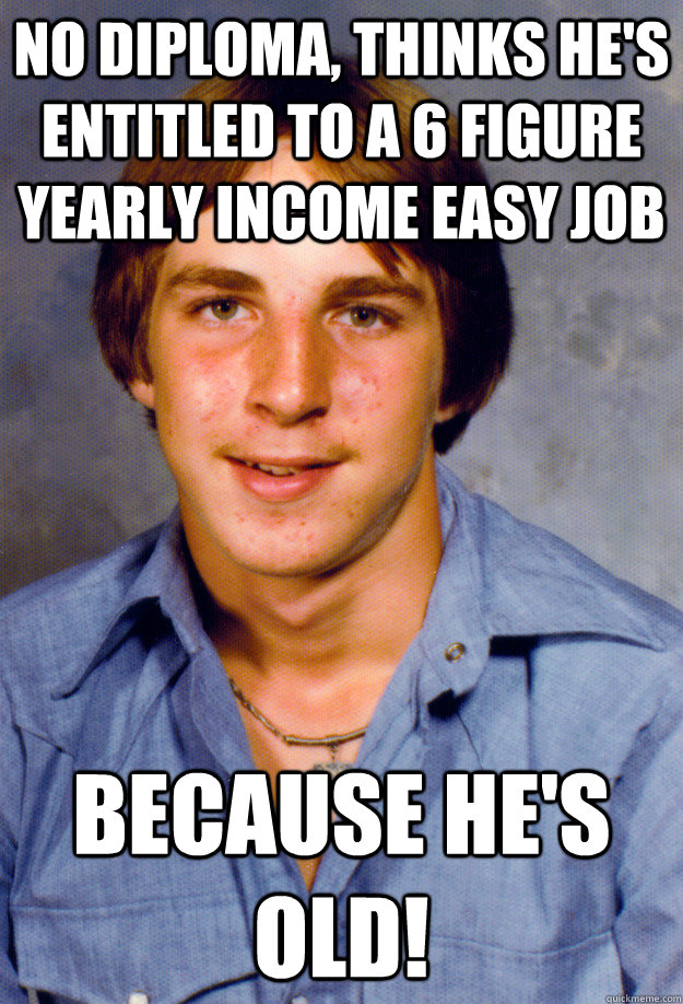 No diploma, thinks he's entitled to a 6 figure yearly income easy job Because he's old!  Old Economy Steven