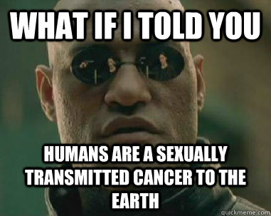 what if i told you humans are a sexually transmitted cancer to the earth  