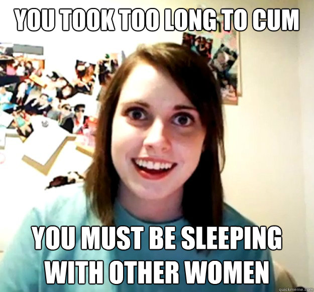 You took too long to cum You must be sleeping with other women  Overly Attached Girlfriend