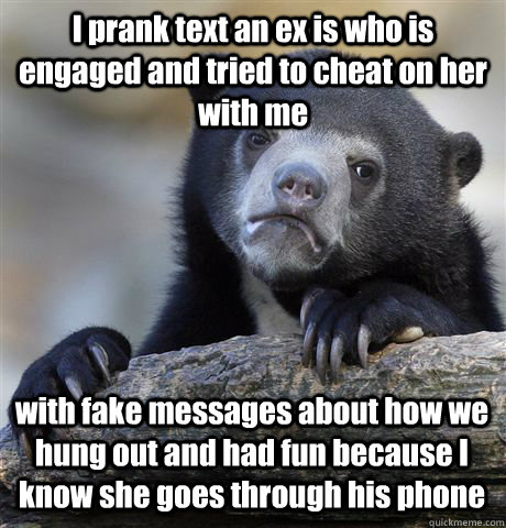 I prank text an ex is who is engaged and tried to cheat on her with me with fake messages about how we hung out and had fun because I know she goes through his phone  Confession Bear
