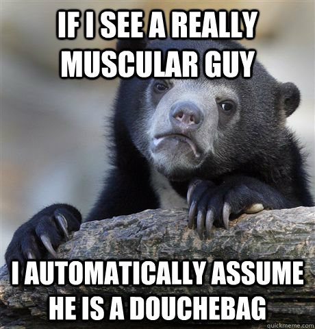 If I see a really muscular guy  I automatically assume he is a douchebag  Confession Bear