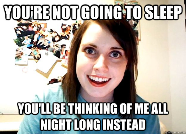 You're not going to sleep You'll be thinking of me all night long instead  Overly Attached Girlfriend
