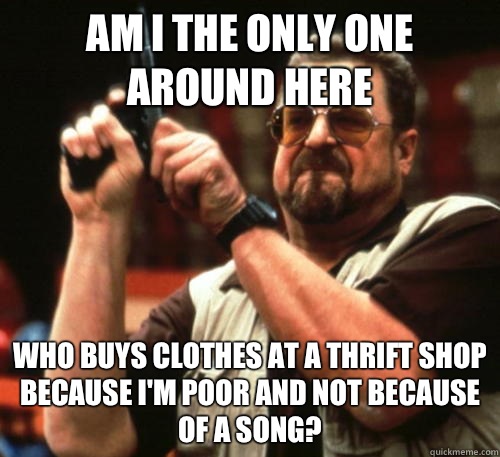 Am i the only one around here Who buys clothes at a thrift shop because I'm poor and not because of a song?  Am I The Only One Around Here