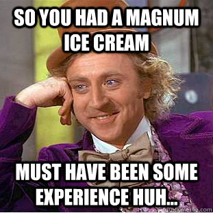 So you had a magnum ice cream must have been some experience huh...  Condescending Wonka