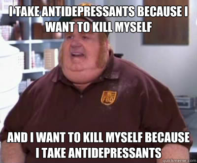 I take antidepressants because I want to kill myself And I want to kill myself because I take antidepressants - I take antidepressants because I want to kill myself And I want to kill myself because I take antidepressants  Fat Bastard