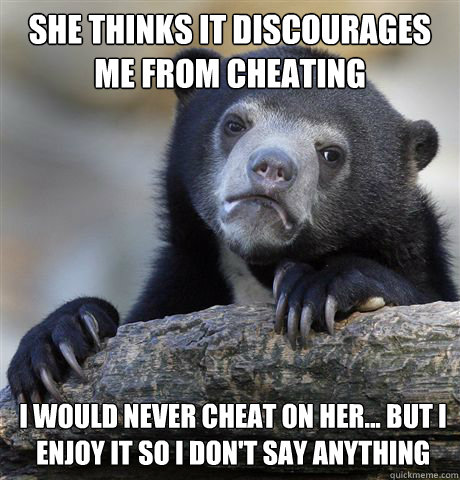 she thinks it discourages me from cheating i would never cheat on her... but i enjoy it so i don't say anything  Confession Bear
