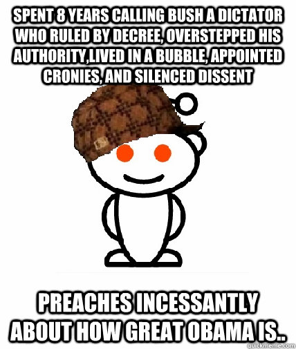 spent 8 years calling bush a dictator who ruled by decree, overstepped his authority,lived in a bubble, appointed cronies, and silenced dissent preaches incessantly about how great Obama is..  Scumbag Redditor