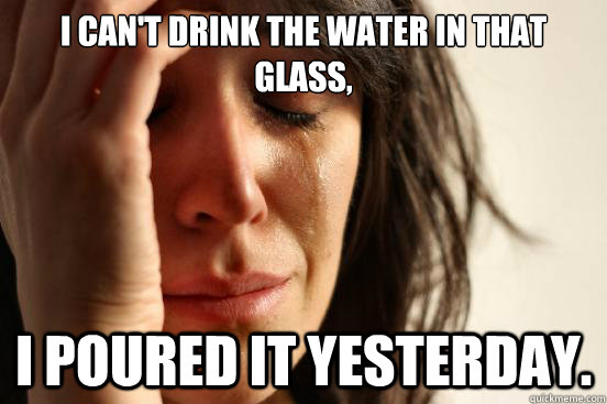 I can't drink the water in that glass, I poured it yesterday.  First World Problems