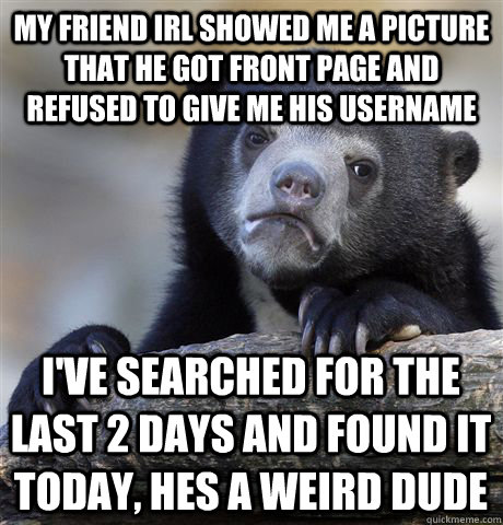 My friend IRL showed me a picture that he got front page and refused to give me his username I've searched for the last 2 days and found it today, Hes a weird dude   Confession Bear