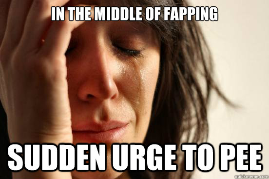 In the middle of fapping sudden urge to pee  First World Problems