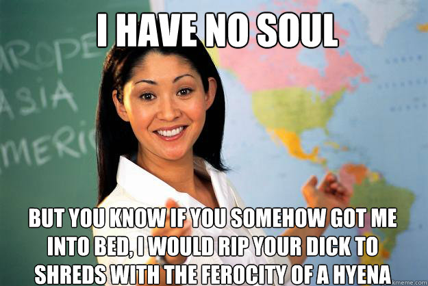 I HAVE NO SOUL BUT YOU KNOW IF YOU SOMEHOW GOT ME INTO BED, I WOULD RIP YOUR DICK TO SHREDS WITH THE FEROCITY OF A HYENA  Unhelpful High School Teacher