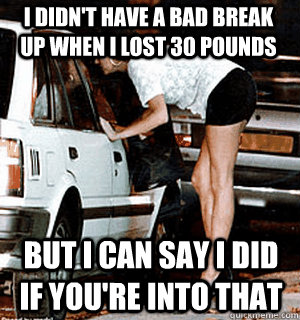 I didn't have a bad break up when I lost 30 pounds But i can say i did if you're into that  Karma Whore