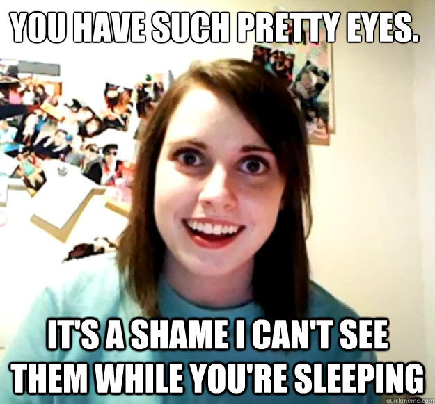 You have such pretty eyes. It's a shame I can't see them while you're sleeping  Overly Attached Girlfriend