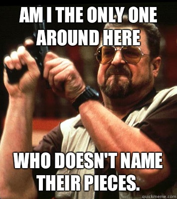 AM I THE ONLY ONE AROUND HERE  Who doesn't name their pieces. - AM I THE ONLY ONE AROUND HERE  Who doesn't name their pieces.  Misc