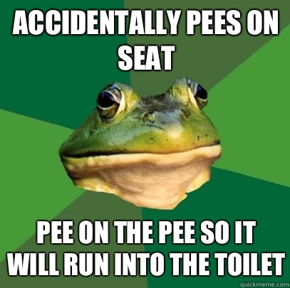 Accidentally pees on seat Pee on the pee so it will run into the toilet  Foul Bachelor Frog