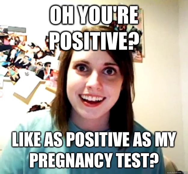 Oh you're positive? Like as positive as my pregnancy test?  Overly Attached Girlfriend