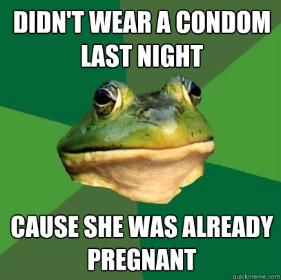 Didn't wear a condom last night Cause she was already pregnant  Foul Bachelor Frog