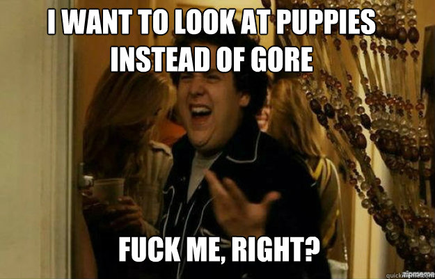 I want to look at puppies instead of gore FUCK ME, RIGHT?  fuck me right