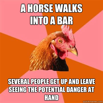 A horse walks
into a bar several people get up and leave seeing the potential danger at hand - A horse walks
into a bar several people get up and leave seeing the potential danger at hand  Anti-Joke Chicken