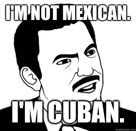 I'm not mexican. I'm cuban.  Seriously Are You Serious