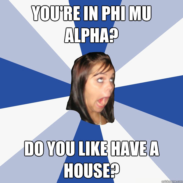 You're in Phi Mu Alpha? Do you like have a house?  Annoying Facebook Girl