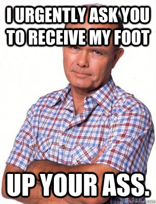 I urgently ask you to receive my foot up your ass.  Red Forman