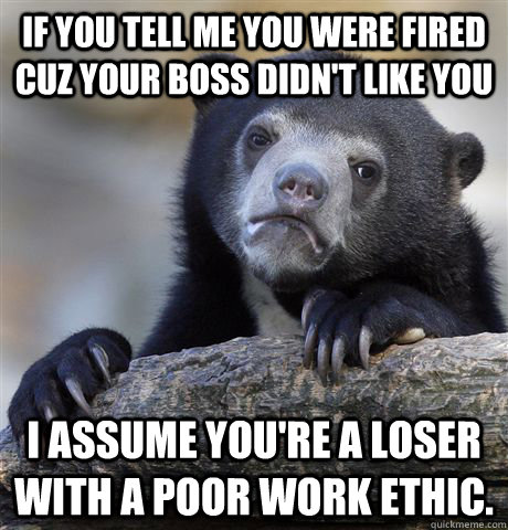 If you tell me you were fired cuz your boss didn't like you I assume you're a loser with a poor work ethic.  Confession Bear