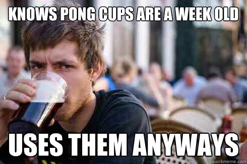 Knows pong cups are a week old Uses them anyways  Lazy College Senior