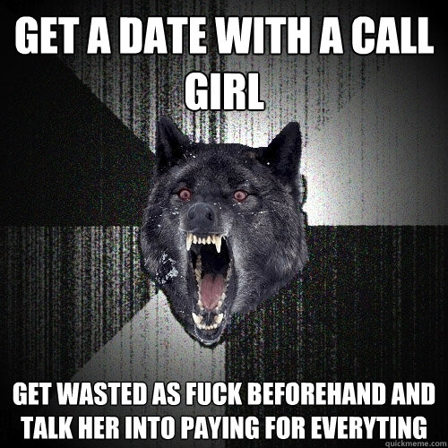 GET A DATE WITH A CALL GIRL GET WASTED AS FUCK BEFOREHAND AND TALK HER INTO PAYING FOR EVERYTING  Insanity Wolf