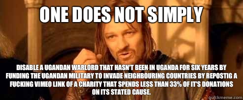 One does not simply Disable a Ugandan warlord that hasn't been in Uganda for six years by funding the Ugandan military to invade neighbouring countries by repostig a fucking Vimeo link of a charity that spends less than 33% of it's donations on its stated - One does not simply Disable a Ugandan warlord that hasn't been in Uganda for six years by funding the Ugandan military to invade neighbouring countries by repostig a fucking Vimeo link of a charity that spends less than 33% of it's donations on its stated  One Does Not Simply