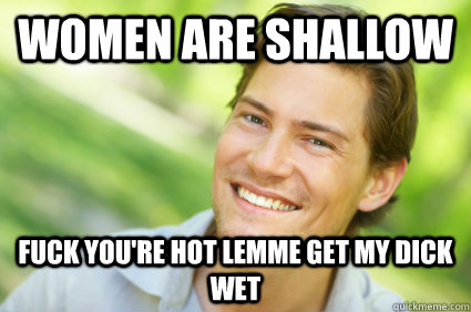 women are shallow fuck you're hot lemme get my dick wet  Men Logic