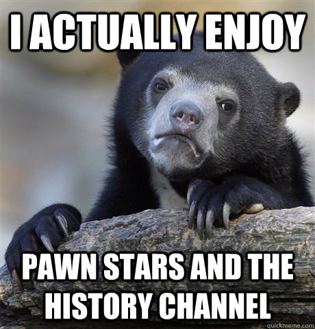I actually enjoy pawn stars and the history channel  Confession Bear