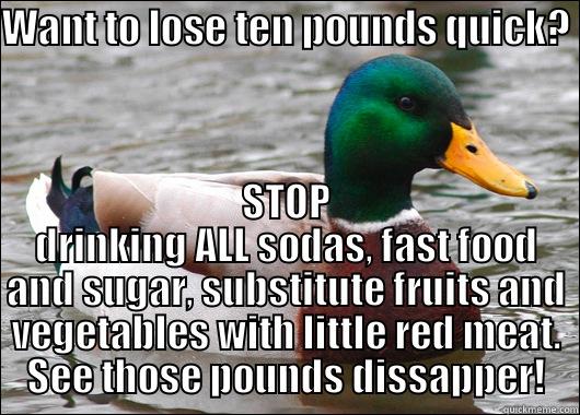 WANT TO LOSE TEN POUNDS QUICK? STOP DRINKING ALL SODAS, FAST FOOD AND SUGAR, SUBSTITUTE FRUITS AND VEGETABLES WITH LITTLE RED MEAT. SEE THOSE POUNDS DISSAPPER! Actual Advice Mallard