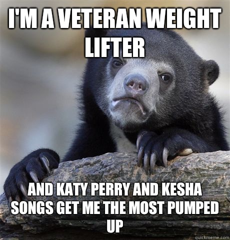 I'm a veteran weight lifter And Katy Perry and Kesha songs get me the most pumped up  Confession Bear
