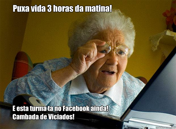 Puxa vida 3 horas da matina! E esta turma ta no Facebook ainda!
Cambada de Viciados!  Grandma finds the Internet