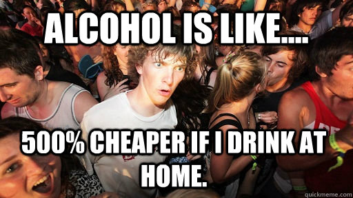 Alcohol is like.... 500% cheaper if I drink at home.  Sudden Clarity Clarence