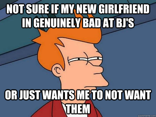 Not sure if my new girlfriend in genuinely bad at bj's or just wants me to not want them  Not sure if deaf