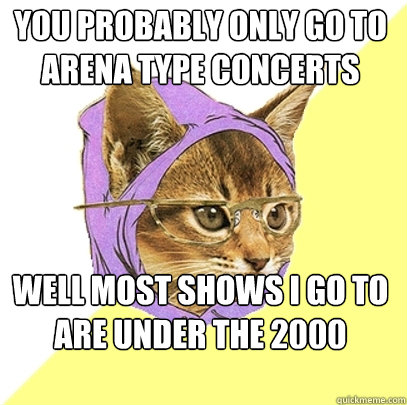you probably only go to arena type concerts Well most shows I go to are under the 2000 capacity  Hipster Kitty