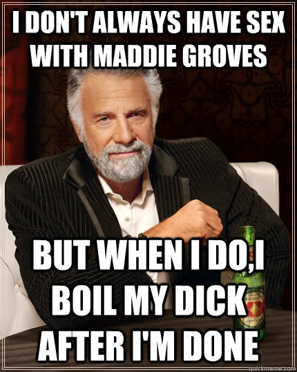 I don't always have sex with Maddie Groves but when I do,I boil my dick after I'm done  The Most Interesting Man In The World