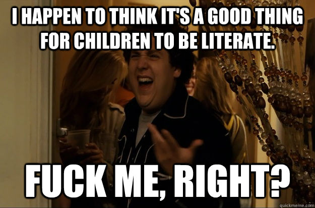 i happen to think it's a good thing for children to be literate. fuck me, right? - i happen to think it's a good thing for children to be literate. fuck me, right?  Fuck Me, Right