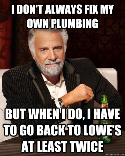 I don't always fix my own plumbing but when I do, i have to go back to lowe's at least twice  The Most Interesting Man In The World