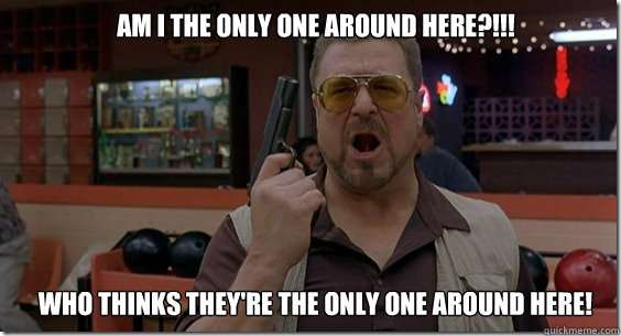 Am I the only one around here?!!! Who thinks they're the only one around here!  Walter Sobchak Rules
