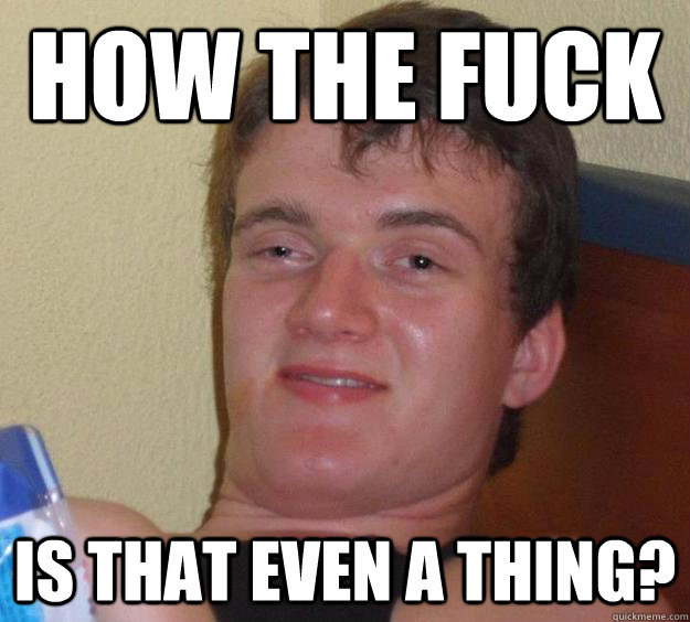 How the fuck is that even a thing?  10 Guy