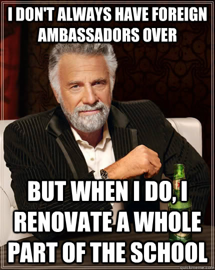 I don't always have foreign ambassadors over but when I do, I renovate a whole part of the school  The Most Interesting Man In The World