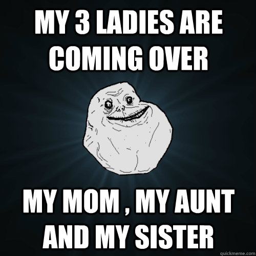 My 3 ladies are coming over My mom , my aunt and my sister  Forever Alone