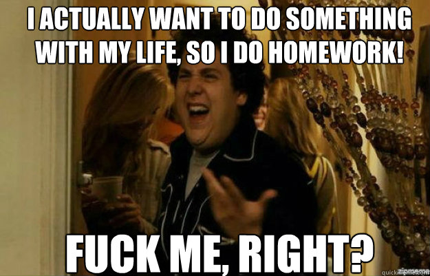 I actually want to do something with my life, so I do homework! FUCK ME, RIGHT?  fuck me right