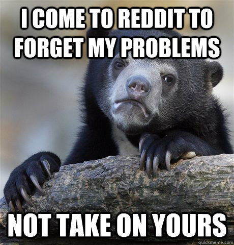 I come to reddit to forget my problems not take on yours  Confession Bear
